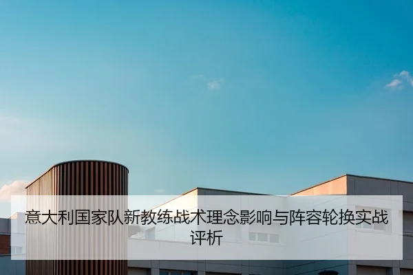 意大利国家队新教练战术理念影响与阵容轮换实战评析